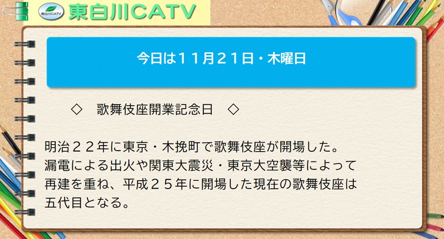 今日は11月21日・木曜日◇歌舞伎座開業記念日◇明治22年に東京・木挽町で歌舞伎座が開場した。漏電による出火や関東大震災・東京大空襲等によって再建を重ね、平成25年に開場した現在の歌舞伎座は五代目となる。