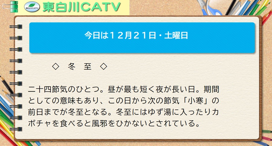 今日は12月21日・土曜日◇冬至◇二十四節気のひとつ。昼が最も短く夜が長い日。期間としての意味もあり、この日から次の節気「小寒」の前日までが冬至となる。冬至にはゆず湯に入ったりカボチャを食べると風邪をひかないとされている。