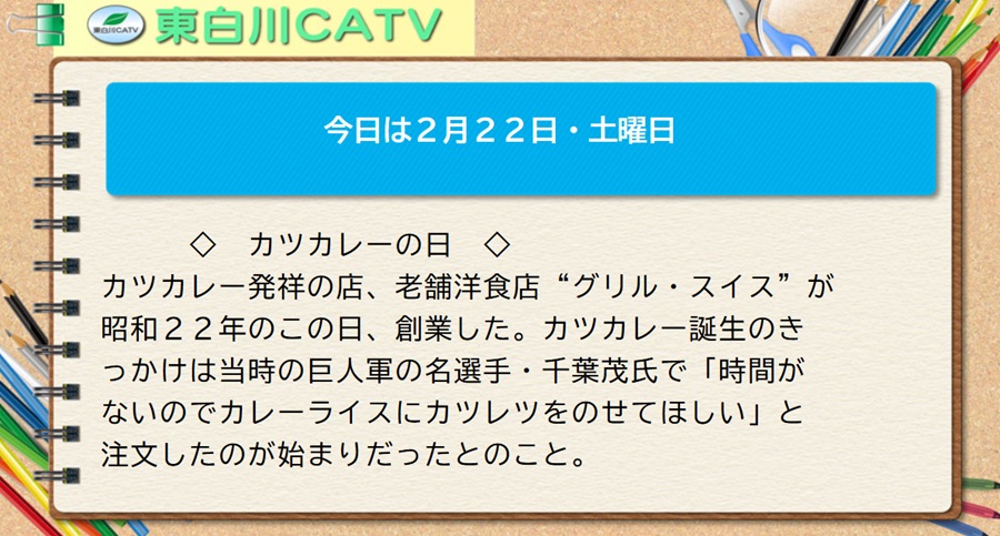 今日は2月22日・土曜日◇カツカレーの日◇カツカレー発祥の店、老舗洋食店“グリル・スイス”が昭和22年のこの日、創業した。カツカレー誕生のきっかけは当時の巨人軍の名選手・千葉茂氏で「時間がないのでカレーライスにカツレツをのせてほしい」と注文したのが始まりだったとのこと。